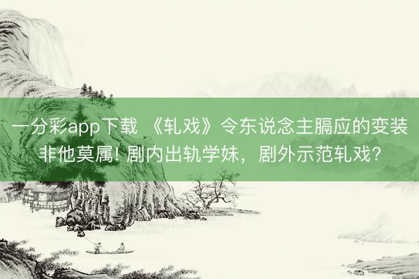一分彩app下载 《轧戏》令东说念主膈应的变装非他莫属! 剧内出轨学妹，剧外示范轧戏?