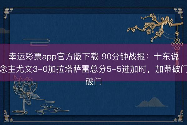 幸运彩票app官方版下载 90分钟战报:十东说念主尤文3-0加拉塔萨雷总分5-5进加时,加蒂破门