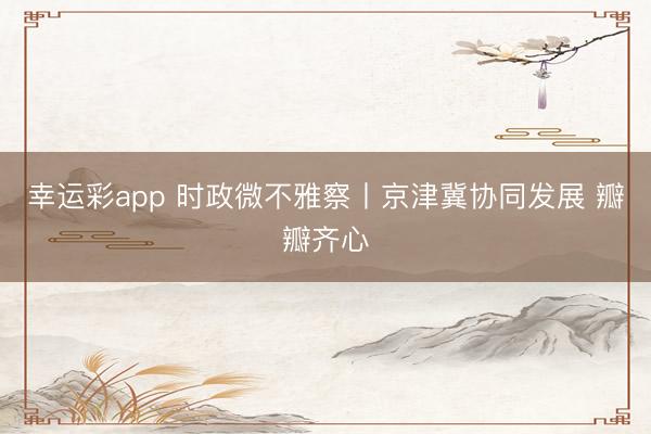 幸运彩app 时政微不雅察丨京津冀协同发展 瓣瓣齐心