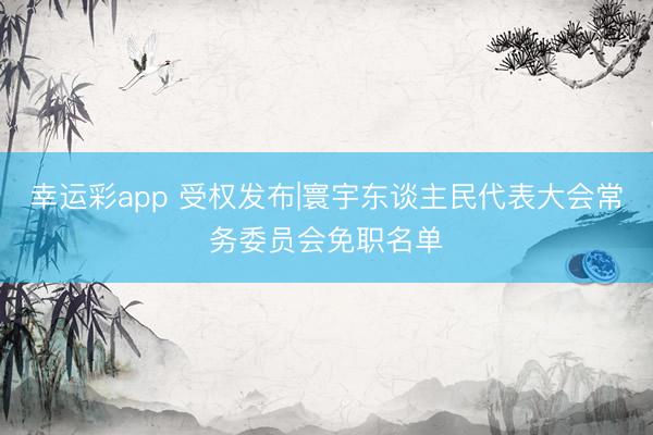 幸运彩app 受权发布|寰宇东谈主民代表大会常务委员会免职名单