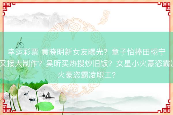幸运彩票 黄晓明新女友曝光？章子怡捧田栩宁？杨幂又接大制作？吴昕买热搜炒旧饭？女星小火豪恣霸凌职工？