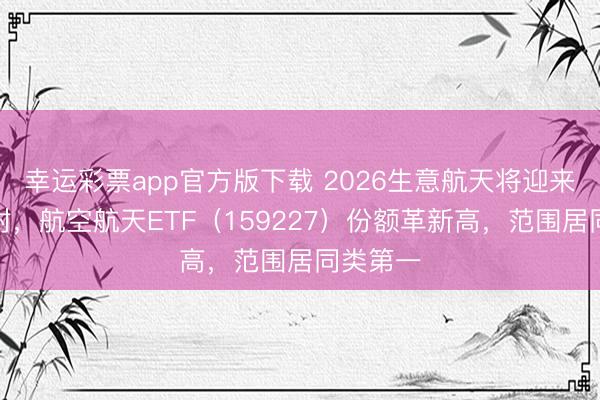 幸运彩票app官方版下载 2026生意航天将迎来密集放射，航空航天ETF（159227）份额革新高，范围居同类第一