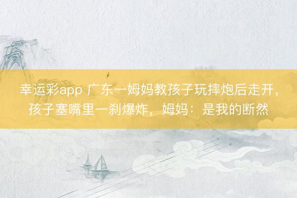 幸运彩app 广东一姆妈教孩子玩摔炮后走开，孩子塞嘴里一刹爆炸，姆妈：是我的断然