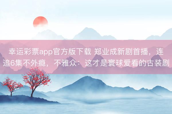 幸运彩票app官方版下载 郑业成新剧首播,连追6集不外瘾,不雅众:这才是寰球爱看的古装剧