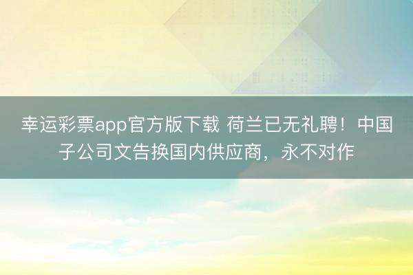 幸运彩票app官方版下载 荷兰已无礼聘！中国子公司文告换国内供应商，永不对作