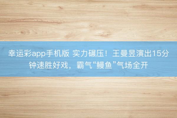 幸运彩app手机版 实力碾压！王曼昱演出15分钟速胜好戏，霸气“鳗鱼”气场全开