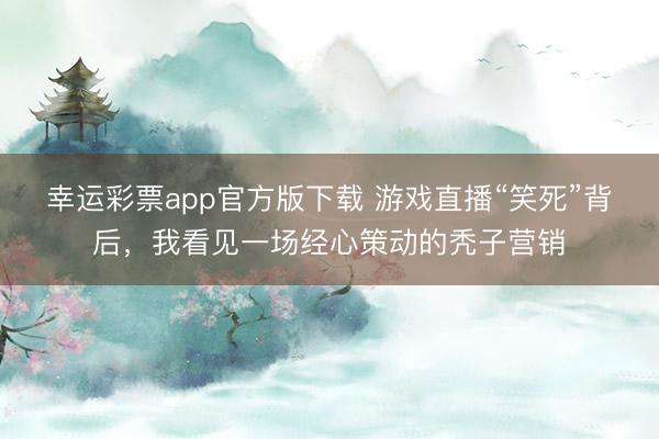 幸运彩票app官方版下载 游戏直播“笑死”背后，我看见一场经心策动的秃子营销