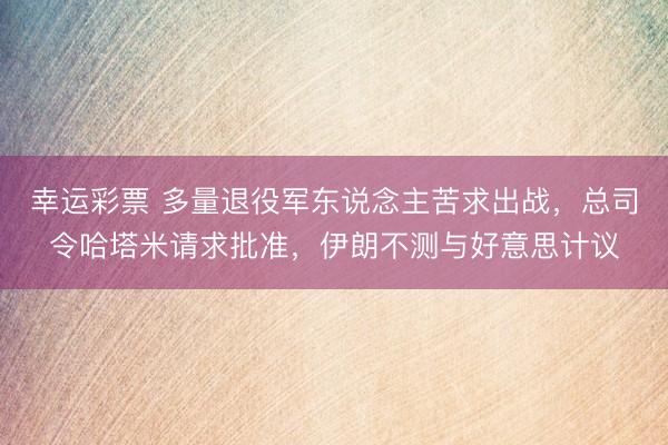 幸运彩票 多量退役军东说念主苦求出战，总司令哈塔米请求批准，伊朗不测与好意思计议