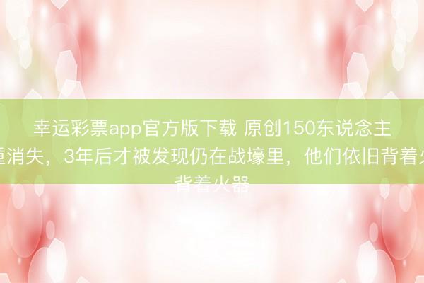 幸运彩票app官方版下载 原创150东说念主深重消失，3年后才被发现仍在战壕里，他们依旧背着火器