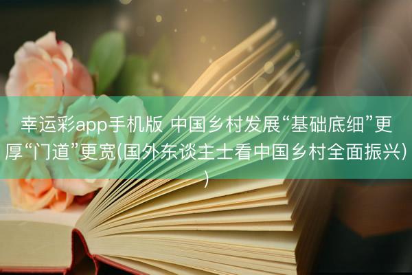 幸运彩app手机版 中国乡村发展“基础底细”更厚“门道”更宽(国外东谈主士看中国乡村全面振兴)